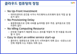 클라우드 컴퓨팅의 장점 
•No Up-Front Investment 
–데이터센터의 공간을 사거나 하드웨어/소프트웨어 등의 직접 살 필요가 없다 
•No Provisioning Delay 
–용량증대등으로 인해 서버를 늘려야할 경우 주문, 설치등으로 인한 지연이 없다 
•No Idling Computing Resource 
–쓴만큼 지불하기 때문에 리소스 관리를 적절히 하 면 비용을 최소화할 수 있다. 
•Easy to start an online service start-up 
–클라우드 컴퓨팅으로 인해 초기 시작비용이 대폭 감소 –오픈소스로 인해 개발에 드는 비용도 대폭 감소  