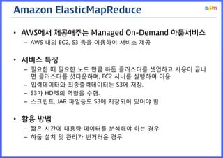Amazon ElasticMapReduce 
•AWS에서 제공해주는 Managed On-Demand 하둡서비스 
–AWS 내의 EC2, S3 등을 이용하여 서비스 제공 
•서비스 특징 
–필요한 때 필요한 노드 만큼 하둡 클러스터를 셋업하고 사용이 끝나면 클러스터를 셧다운하며, EC2 서버를 실행하여 이용 
–입력데이터와 최종출력데이터는 S3에 저장. 
–S3가 HDFS의 역할을 수행. 
–스크립트, JAR 파일등도 S3에 저장되어 있어야 함 
•활용 방법 
–짧은 시간에 대용량 데이터를 분석해야 하는 경우 
–하둡 설치 및 관리가 번거러운 경우  