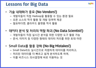 Lessons for Big Data 
•기술 내재화가 중요 (No Vendors!) 
–개발자들이 직접 Hadoop을 활용할 수 있는 환경 필요 
–오픈 소스의 적극 활용 및 개발 잉여력 제공 
–필요하다면, 클라우드 플랫폼 적극 활용 
•데이터 분석 및 처리의 역할 파괴 (No Data Scientist!) 
–개발자들이 직접 실시간 분석을 위한 다양한 도구 활용 가능 
–문서, 이미지 등 다양한 형태의 데이터 처리를 위한 토대 마련 
•Small Data를 활용 강화 (No Big Mistakes!) 
–Small Data라도 실시간으로 저렴하게 데이터를 처리하고, 
–처리된 데이터를 더 빠르고 쉽게 분석하도록 하여, 
–이를 비즈니스 의사결정에 바로 이용하는 것  