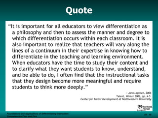 Quote “ It is important for all educators to view differentiation as a philosophy and then to assess the manner and degree to which differentiation occurs within each classroom. It is also important to realize that teachers will vary along the lines of a continuum in their expertise in knowing how to differentiate in the teaching and learning environment. When educators have the time to study their content and to clarify what they want students to know, understand, and be able to do, I often find that the instructional tasks that they design become more meaningful and require students to think more deeply.” ~ Jann Leppien, 2006 Talent , Winter 2006, pp. 4-5  Center for Talent Development at Northwestern University Foundations and Applications of Differentiating Instruction: Competencies Four and Five S1 -  