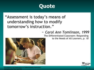 Quote “ Assessment is today’s means of understanding how to modify  tomorrow’s instruction.” ~  Carol Ann Tomlinson, 1999 The Differentiated Classroom: Responding  to the Needs of All Learners , p. 10   Foundations and Applications of Differentiating Instruction: Competencies Four and Five S1 -  