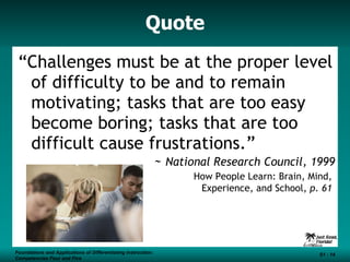 Quote “ Challenges must be at the proper level of difficulty to be and to remain motivating; tasks that are too easy become boring; tasks that are too difficult cause frustrations.”  ~  National Research Council, 1999    How People Learn: Brain, Mind,  Experience, and School,  p. 61  Foundations and Applications of Differentiating Instruction: Competencies Four and Five S1 -  