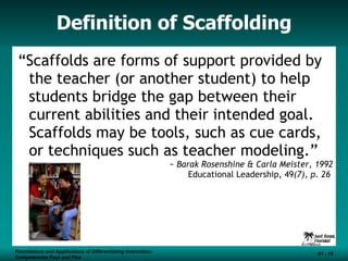 Definition of Scaffolding “ Scaffolds are forms of support provided by the teacher (or another student) to help students bridge the gap between their current abilities and their intended goal.  Scaffolds may be tools, such as cue cards, or techniques such as teacher modeling.” ~ Barak Rosenshine & Carla Meister, 1992 Educational Leadership, 49 (7), p. 26  Foundations and Applications of Differentiating Instruction: Competencies Four and Five S1 -  Foundations and Applications of Differentiating Instruction: Competencies Four and Five S1 -  