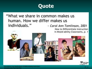 Quote “ What we share in common makes us human. How we differ makes us individuals.”  ~  Carol Ann Tomlinson, 2001 How to Differentiate Instruction in Mixed-ability Classrooms , p. 1 Foundations and Applications of Differentiating Instruction: Competencies Four and Five S1 -  