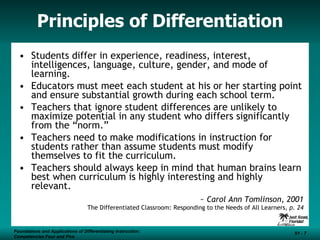 Principles of Differentiation Students differ in experience, readiness, interest, intelligences, language, culture, gender, and mode of learning. Educators must meet each student at his or her starting point and ensure substantial growth during each school term. Teachers that ignore student differences are unlikely to maximize potential in any student who differs significantly from the “norm.” Teachers need to make modifications in instruction for students rather than assume students must modify themselves to fit the curriculum. Teachers should always keep in mind that human brains learn best when curriculum is highly interesting and highly relevant. ~  Carol Ann Tomlinson, 2001 The Differentiated Classroom: Responding to the Needs of All Learners , p. 24 Foundations and Applications of Differentiating Instruction: Competencies Four and Five S1 -  Foundations and Applications of Differentiating Instruction: Competencies Four and Five S1 -  
