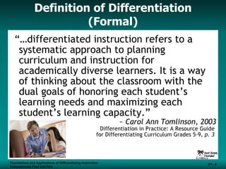 Definition of Differentiation (Formal) “… differentiated instruction refers to a systematic approach to planning curriculum and instruction for academically diverse learners. It is a way of thinking about the classroom with the dual goals of honoring each student’s learning needs and maximizing each student’s learning capacity.” ~  Carol Ann Tomlinson, 2003 Differentiation in Practice: A Resource Guide  for Differentiating Curriculum Grades 5-9 , p. 3  Foundations and Applications of Differentiating Instruction: Competencies Four and Five S1 -  