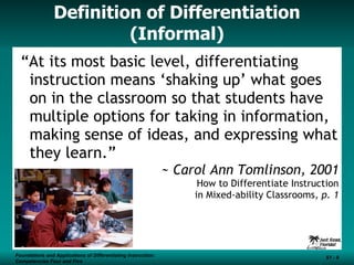Definition of Differentiation (Informal) “ At its most basic level, differentiating instruction means ‘shaking up’ what goes on in the classroom so that students have multiple options for taking in information, making sense of ideas, and expressing what they learn.” ~ Carol Ann Tomlinson, 2001 How to Differentiate Instruction in Mixed-ability Classrooms , p. 1 Foundations and Applications of Differentiating Instruction: Competencies Four and Five S1 -  
