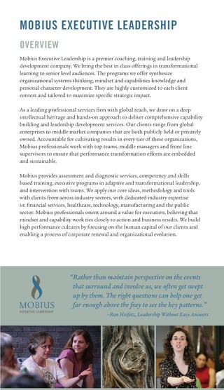 MOBIUS EXECUTIVE LEADERSHIP
OVERVIEw
Mobius Executive Leadership is a premier coaching, training and leadership
development company. We bring the best in class offerings in transformational
learning to senior level audiences. The programs we offer synthesize
organizational systems thinking, mindset and capabilities knowledge and
personal character development. They are highly customized to each client
context and tailored to maximize specific strategic impact.

As a leading professional services firm with global reach, we draw on a deep
intellectual heritage and hands-on approach to deliver comprehensive capability
building and leadership development services. Our clients range from global
enterprises to middle market companies that are both publicly held or privately
owned. Accountable for cultivating results in every tier of these organizations,
Mobius professionals work with top teams, middle managers and front line
supervisors to ensure that performance transformation efforts are embedded
and sustainable.

Mobius provides assessment and diagnostic services, competency and skills
based training, executive programs in adaptive and transformational leadership,
and intervention with teams. We apply our core ideas, methodology and tools
with clients from across industry sectors, with dedicated industry expertise
in: financial services, healthcare, technology, manufacturing and the public
sector. Mobius professionals orient around a value for execution, believing that
mindset and capability work ties closely to action and business results. We build
high performance cultures by focusing on the human capital of our clients and
enabling a process of corporate renewal and organizational evolution.




                      “Rather than maintain perspective on the events
                       that surround and involve us, we often get swept
                       up by them. The right questions can help one get
                       far enough above the fray to see the key patterns.”
                                       –Ron Heifetz, Leadership Without Easy Answers
 