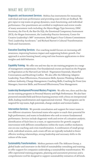 wHAT wE OffER
Diagnostic and Assessment Services: Mobius has instruments for measuring
individual and team performance and providing state-of-the-art feedback. We
give input to top teams on group dynamics, team functioning, and individual
performance. Our practitioners are certified to implement and review results
of many assessment tools including: the Myers-Briggs Type Inventory, DISC
Inventory, the Firo-B, the Bar-On EQi, the Emotional Competency Instrument
(ECI), the Hogan Instrument, the Leadership Practice Inventory, Center for
Creative Leadership’s 360° instrument, Bob Kegan’s Four Column Commitment
Tool, Leadership Accelerator,™ and Richard Barrett’s Cultural Transformation
Tools and Assessments.

Executive Coaching Services: Our coaching model focuses on increasing self-
awareness, improving business impact and supporting holistic growth. Our
approach is action learning based, using real time business applications to drive
insights and shift behavior.

Capability Training: We offer one and two day on site training programs in a range
of management competencies. Our foundational courses are based on the Program
on Negotiation at the Harvard Law School: Negotiation Essentials, Masterful
Conversations and Resolving Conflict. We also offer the following: Adaptive
Leadership, Team Effectiveness, Presentation Skills, Systems Thinking, Influence
without Authority, Change Management, Coaching Skills, Coaching for Front Line
Managers, Interview Skills, and Personal Effectiveness/Time Management.

Leadership Development/Personal Mastery Programs: We offer two, three and five day
on site training programs in Personal Mastery and High Performance. We also have
pioneered extended field and forum learning journeys with a focus on interpersonal
skills, leading transformation and organizational renewal. These programs can be
targeted for top teams, high potentials, change catalysts and women leaders.

Intervention Services: We provide consultation and support for intact teams in
two different situations: functional teams who aspire to reach their potential for
high performance; and teams in breakdown who seek to restore fundamental
performance. Services include diagnostic work and review of a situation analysis;
identification of fault lines in a team, or opportunities for growth; targeted
intervention with different constellations within the team; conflict mediation;
one-on-one coaching; and crisis transformation. A combination of small group
work, individual sessions, and a team off-site are typically included to foster
effective working relationships, strong leadership and necessary shifts in the
culture of the team.

Sustainability Transformations: Mobius partners with The AtKisson Group, a
global leader and innovator in the field of sustainability consulting and training,
to offer support for companies undertaking a sustainability transformation. We
offer experiential training programs, planning and assessment processes and a
comprehensive tool kit designed to support sustainability initiatives of all kinds.
 