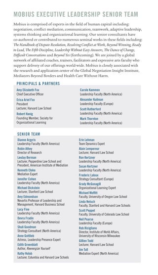 MOBIUS EXECUTIVE LEADERSHIP SEnIOR TEAM
Mobius is comprised of experts in the field of human capital including:
negotiation, conflict mediation, communication, teamwork, adaptive leadership,
systems thinking and organizational learning. Our senior consultants have
co-authored or contributed to numerous seminal works in these fields including:
The Handbook of Dispute Resolution, Resolving Conflict at Work, Beyond Winning, Ready
to Lead, The Fifth Discipline, Leadership Without Easy Answers, The Dance of Change,
Difficult Conversations and Beyond Yes (forthcoming). We are joined by a global
network of affiliated coaches, trainers, facilitators and expressive arts faculty who
support delivery of our offerings world-wide. Mobius is closely associated with
the research and application center of the Global Negotiation Insight Institute,
Mediators Beyond Borders and Health Care Without Harm.

  PRInCIPALS & PARTnERS
  Amy Elizabeth fox                            Carole Kammen
  Chief Executive Officer                      Leadership Faculty (North America)
  Erica Ariel fox                              Alexander Kuilman
  President                                    Leadership Faculty (Europe)
  Lecturer, Harvard Law School                 Scott Rutherford
  Robert Hanig                                 Leadership Faculty (North America)
  Founding Member, Society for                 Mark Thornton
  Organizational Learning                      Leadership Faculty (North America)


  SEnIOR TEAM
  Dianne Argyris                               Erin Lehman
  Leadership Faculty (North America)           Team Dynamics Expert
  Robin Athey                                  Alain Lempereur
  Director of Research                         Lecturer, Harvard Law School
  LeeJay Berman                                Ron Kertzner
  Lecturer, Pepperdine Law School and          Leadership Faculty (North America)
  President, American Institute of Mediation   Susan Kertzner
  Kenneth Cloke                                Leadership Faculty (North America)
  Mediation Expert                             frederic Laloux
  Jennifer Cohen                               Strategy Consultant (Europe)
  Leadership Faculty (North America)           Grady McGonagill
  Michael Dickstein                            Organizational Learning Expert
  Lecturer, Stanford Law School                Michael Moffitt
  Amy Edmondson                                Faculty, University of Oregon Law School
  Novartis Professor of Leadership and         Linda netsch
  Management, Harvard Business School          Faculty, Stanford and Harvard Law Schools
  Lucy fine                                    Scott Peppet
  Leadership Faculty (North America)           Faculty, University of Colorado Law School
  Devra fradin                                 neil Pearse
  Leadership Faculty (North America)           Leadership Faculty (Europe)
  Shuli Goodman                                Rob Ricigliano
  Strategy Consultant (North America)          Director, Institute of World Affairs,
  Anne Gottlieb                                University of Wisconsin Milwaukee
  Actress, Leadership Presence Expert          Gillien Todd
  Edith Greenblatt                             Lecturer, Harvard Law School
  Author, Reenergize Yourself                  Jim Tull
  Kathy Holub                                  Mediation Expert (North America)
  Lecturer, Columbia and Harvard Law Schools
 