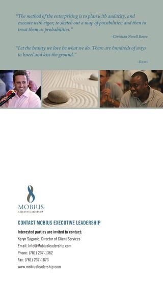 “The method of the enterprising is to plan with audacity, and
 execute with vigor, to sketch out a map of possibilities; and then to
 treat them as probabilities.”
                                                   –Christian Nevell Bovee


“Let the beauty we love be what we do. There are hundreds of ways
 to kneel and kiss the ground.”
                                                                   –Rumi




 COnTACT MOBIUS EXECUTIVE LEADERSHIP
 Interested parties are invited to contact:
 Karyn Saganic, Director of Client Services
 Email: Info@Mobiusleadership.com
 Phone: (781) 237-1362
 Fax: (781) 237-1873
 www.mobiusleadership.com
 