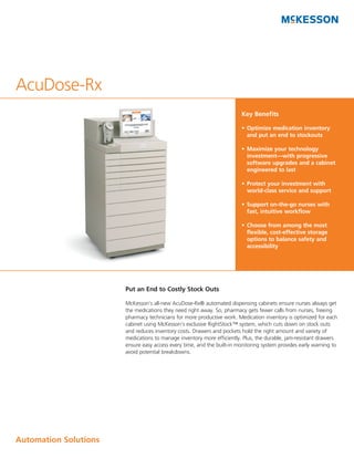 AcuDose-Rx
                                                                        Key Benefits

                                                                        •	 Optimize	medication	inventory	
                                                                           and	put	an	end	to	stockouts

                                                                        •	 Maximize	your	technology	
                                                                           investment—with	progressive	
                                                                           software	upgrades	and	a	cabinet	
                                                                           engineered	to	last

                                                                        •	 Protect	your	investment	with	
                                                                           world-class	service	and	support

                                                                        •	 Support	on-the-go	nurses	with	
                                                                           fast,	intuitive	workflow

                                                                        •	 Choose	from	among	the	most	
                                                                           flexible,	cost-effective	storage	
                                                                           options	to	balance	safety	and	
                                                                           accessibility




                       Put an End to Costly Stock Outs

                       McKesson’s all-new AcuDose-Rx® automated dispensing cabinets ensure nurses always get
                       the medications they need right away. So, pharmacy gets fewer calls from nurses, freeing
                       pharmacy technicians for more productive work. Medication inventory is optimized for each
                       cabinet using McKesson’s exclusive RightStock™ system, which cuts down on stock outs
                       and reduces inventory costs. Drawers and pockets hold the right amount and variety of
                       medications to manage inventory more efficiently. Plus, the durable, jam-resistant drawers
                       ensure easy access every time, and the built-in monitoring system provides early warning to
                       avoid potential breakdowns.




Automation	Solutions
 