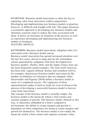 OVERVIEW: Business model innovation is often the key to
capturing value from innovation within corporations.
Developing and implementing new business models in practice,
however, is difficult and fraught with risk. This paper discusses
a systematic approach to developing new business models and
identifies concrete steps to reduce the risks associated with
them. It draws on literature on elements of the process as well
as experience developing and implementing new business
models at Goodyear.
FEATURE ARTICLE
KEYWORDS: Business model innovation; Adoption risks; Co-
innovation risks; Business model canvas
Business model innovation has gained increased attention over
the last five years, driven in large part by the tremendous
returns generated by companies that have developed new
business models--Netflix, Dell, and the Apple iTunes store are
the most frequently noted examples. The term itself, however,
has been only vaguely defined. Keeley and coauthors (2013),
for example, characterize business model innovation by the
number of attributes of a business that are changed, while
Osterwalder and Pigneur (2010) define a business model in
terms of a completed canvas. The vagueness of these
representations makes it hard to study (or even to discuss) the
process of developing a successful business model to harvest
value from innovation.
The concept of the business model is actually simple: the
business model is the means by which a firm creates and
sustains margins or growth. The business model, defined in this
way, is inherently embedded in a firm's competitive
environment: the ability to create margins and growth is
dependent on what competitors are doing to create margins and
growth for themselves. The business model is not simply the
means by which a firm creates and captures customer value.
 