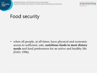 Food security
• when all people, at all times, have physical and economic
access to sufficient, safe, nutritious foods to meet dietary
needs and food preferences for an active and healthy life
(FAO, 1996).
 
