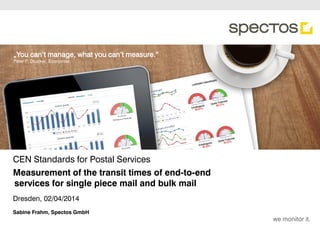 we monitor it.
„You can‘t manage, what you can‘t measure.“
Peter F. Drucker, Economist
CEN Standards for Postal Services
Dresden, 02/04/2014
Sabine Frahm, Spectos GmbH
Measurement of the transit times of end-to-end
services for single piece mail and bulk mail
 