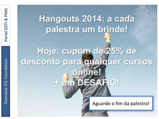 Hangouts 2014: a cada
palestra um brinde!
Hoje: cupom de 25% de
desconto para qualquer cursos
online!
+ um DESAFIO!
Aguarde o fim da palestra!
OverviewITILFoundationPortalGSTI&PMG
 