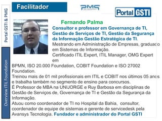 Fernando Palma
Consultor e professor em Governança de TI,
Gestão de Serviços de TI, Gestão da Segurança
da Informação Gestão Estratégica de TI.
Mestrando em Administração de Empresas, graduado
em Sistemas de Informação.
Certificado ITIL Expert, ITIL Manager, OMG Expert
em
BPMN, ISO 20.000 Foundation, COBIT Foundation e ISO 27002
Foundation.
Treinou mais de 01 mil profissionais em ITIL e COBIT nos últimos 05 anos
e trabalha também no segmento de ensino para concursos.
É Professor de MBA na UNIJORGE e Ruy Barbosa em disciplinas de
Gestão de Serviços de, Governança de TI e Gestão da Segurança da
Informação.
Atuou como coordenador de TI no Hospital da Bahia, consultor,
coordenador de equipe de sistemas e gerente de servicedesk pela
Avansys Tecnologia. Fundador e administrador do Portal GSTI
FacilitadorOverviewITILFoundationPortalGSTI&PMG
 