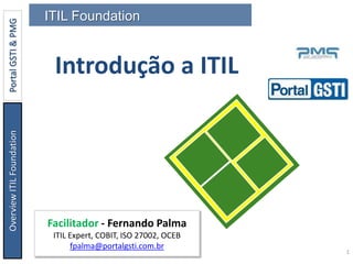 OverviewITILFoundationPortalGSTI&PMG
1
Por Fernando Palma
Introdução a ITIL
ITIL Foundation
Facilitador - Fernando Palma
ITIL Expert, COBIT, ISO 27002, OCEB
fpalma@portalgsti.com.br
 