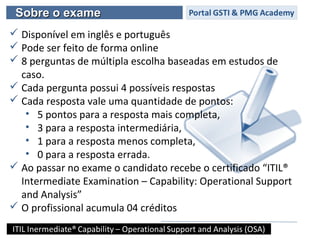 Sobre o exameSobre o exame
 Disponível em inglês e português
 Pode ser feito de forma online
 8 perguntas de múltipla escolha baseadas em estudos de
caso.
 Cada pergunta possui 4 possíveis respostas
 Cada resposta vale uma quantidade de pontos:
• 5 pontos para a resposta mais completa,
• 3 para a resposta intermediária,
• 1 para a resposta menos completa,
• 0 para a resposta errada.
 Ao passar no exame o candidato recebe o certificado “ITIL®
Intermediate Examination – Capability: Operational Support
and Analysis”
 O profissional acumula 04 créditos
 