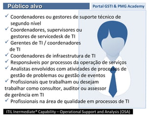 Público alvoPúblico alvo
 Coordenadores ou gestores de suporte técnico de
segundo nível
 Coordenadores, supervisores ou
gestores de servicedesk de TI
 Gerentes de TI / coordenadores
de TI
 Coordenadores de infraestrutura de TI
 Responsáveis por processos da operação de serviços
 Analistas envolvidos com atividades de processos de
gestão de problemas ou gestão de eventos
 Profissionais que trabalham ou desejam
trabalhar como consultor, auditor ou assessor
de gerência em TI
 Profissionais na área de qualidade em processos de TI
 