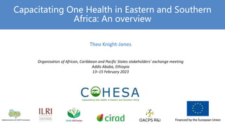 Capacitating One Health in Eastern and Southern
Africa: An overview
Theo Knight-Jones
Organisation of African, Caribbean and Pacific States stakeholders’ exchange meeting
Addis Ababa, Ethiopia
13–15 February 2023
 