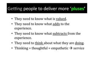 people	
  to	
  deliver	
  more	
  ‘pluses’	
  
•  They	
  need	
  to	
  know	
  what	
  is	
  valued.	
  
•  They	
  need	
  to	
  know	
  what	
  adds	
  to	
  the	
  
   experience.	
  
•  They	
  need	
  to	
  know	
  what	
  subtracts	
  from	
  the	
  
   experience.	
  
•  They	
  need	
  to	
  think	
  about	
  what	
  they	
  are	
  doing.	
  
•  Thinking	
  =	
  thoughtful	
  =	
  empathetic	
  	
  service	
  
 