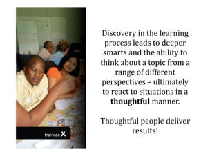 Discovery	
  in	
  the	
  learning	
  
  process	
  leads	
  to	
  deeper	
  
 smarts	
  and	
  the	
  ability	
  to	
  
think	
  about	
  a	
  topic	
  from	
  a	
  
        range	
  of	
  different	
  
 perspectives	
  –	
  ultimately	
  
 to	
  react	
  to	
  situations	
  in	
  a	
  
      thoughtful	
  manner.	
  	
  

Thoughtful	
  people	
  deliver	
  
        results!	
  
 