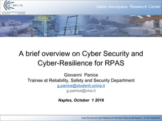 Cyber Security and Cyber-Resilience for Remotely-Piloted Aircraft Systems – R.A.M.S Department
A brief overview on Cyber Security and
Cyber-Resilience for RPAS
Giovanni Panice
Trainee at Reliability, Safety and Security Department
g.panice@studenti.unina.it
g.panice@cira.it
Naples, October 1 2016
Italian Aerospace Research Center
 
