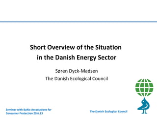 Short Overview of the Situation
in the Danish Energy Sector
Søren Dyck-Madsen
The Danish Ecological Council

Seminar with Baltic Associations for
Consumer Protection 20.6.13

The Danish Ecological Council

 
