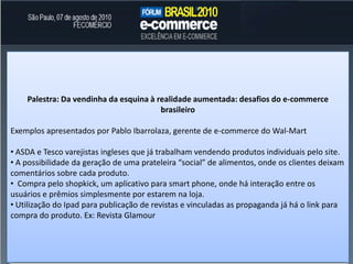 A Submarinofoi a primeiraempresabrasileira à usar o conceito “Compre com 1 clique”, onde o usuáriodeixa as suasinformaçõescomonúmero do cartão de créditojáarmazenado no site, nãohavendo a necessidade de confirmaçãoem novas compras. Este conceitojá é muitotrabalhadopela Amazon, mas no Brasilaindaesbarranainsegurança do usuárioPalestra: E-Commerce Vertical – Personalização e características do processoPalestra entre Uniflores, Le Postiche e Wine.com.br demonstrando o contraste entre iniciar as operações de e-commerce de umaempresajáconsolidada no off-line e doisnovosnegócios.