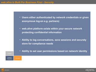 web.alive Is Built For Business First - Security Context Software Integration 3D Audio Users either authenticated by network credentials or given  anonymous log-on e.g. partners) web.alive platform exists within your secure network  protecting confidential information Ability to log conversations, save sessions and securely  store for compliance needs Ability to set user permissions based on network identity 