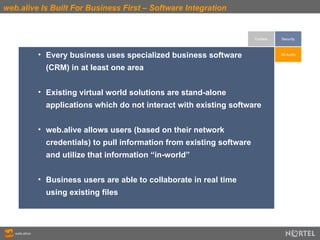 web.alive Is Built For Business First – Software Integration Context Every business uses specialized business software  (CRM) in at least one area Existing virtual world solutions are stand-alone  applications which do not interact with existing software web.alive allows users (based on their network  credentials) to pull information from existing software  and utilize that information “in-world” Business users are able to collaborate in real time  using existing files 3D Audio Security 