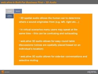 web.alive Is Built For Business First – 3D Audio Context Software Integration Security 3D spatial audio allows the human ear to determine  where a sound originates from (e.g. left, right etc…) In virtual scenarios many users may speak at the  same time – this can be confusing and exhausting web.alive 3D audio allows for easy round table  discussions (voices are spatially placed based on an  individual’s location) web.alive 3D audio allows for side-bar conversations and selective muting 