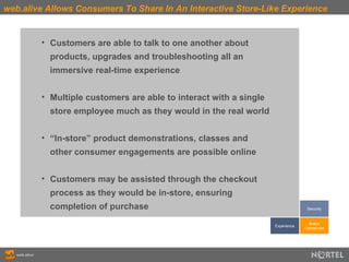 web.alive Allows Consumers To Share In An Interactive Store-Like Experience Customers are able to talk to one another about  products, upgrades and troubleshooting all an  immersive real-time experience Multiple customers are able to interact with a single  store employee much as they would in the real world “ In-store” product demonstrations, classes and  other consumer engagements are possible online Customers may be assisted through the checkout  process as they would be in-store, ensuring  completion of purchase Experience Brand Connection Security 