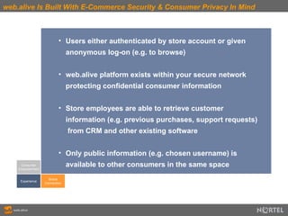 web.alive Is Built With E-Commerce Security & Consumer Privacy In Mind Consumer Empowerment Experience Brand Connection Users either authenticated by store account or given  anonymous log-on (e.g. to browse)  web.alive platform exists within your secure network  protecting confidential consumer information Store employees are able to retrieve customer  information (e.g. previous purchases, support requests)  from CRM and other existing software Only public information (e.g. chosen username) is  available to other consumers in the same space 