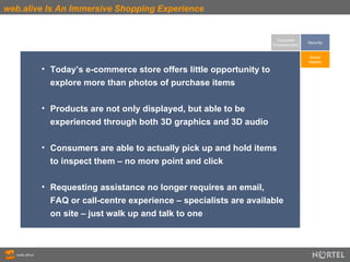 web.alive Is An Immersive Shopping Experience Consumer Empowerment Today’s e-commerce store offers little opportunity to  explore more than photos of purchase items Products are not only displayed, but able to be  experienced through both 3D graphics and 3D audio  Consumers are able to actually pick up and hold items  to inspect them – no more point and click Requesting assistance no longer requires an email,  FAQ or call-centre experience – specialists are available  on site – just walk up and talk to one Brand Identity Security 