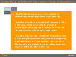 web.alive Allows The Continuation of Your Brand In A Unique Online Experience Consumer Experience Experience Security Traditional e-commerce stores have virtually no connection to a brand beyond the logo on the site web.alive allows for the recreation (& betterment) of the in-store experience by allowing the creation & customization of visually rich 3D immersive stores that can be exactly the same as a physical location web.alive allows you to connect with consumers online in ways that previously were only possible through being physically present at a store – product demonstrations, ‘Genius’ bars, and tutorials are now available to anyone, anywhere at the time of your choosing 