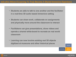 web.alive Allows E-Learning To Truly Become A Shared Immersive Experience Students are able to talk to one another and the facilitator  in a real-time 3D audio based immersive setting Students can share work, collaborate on assignments  and physically move around the classroom to interact Facilitators can give presentations, show videos and  operate a shared white-board to recreate an real world  classroom Learning can now involve existing real 3D objects  digitized at museums and other historical places Customized Environments Software Integration Security 