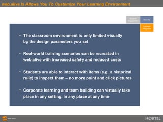 web.alive Is Allows You To Customize Your Learning Environment Student Engagement The classroom environment is only limited visually by the design parameters you set Real-world training scenarios can be recreated in  web.alive with increased safety and reduced costs Students are able to interact with items (e.g. a historical  relic) to inspect them – no more point and click pictures Corporate learning and team building can virtually take  place in any setting, in any place at any time Software Integration Security 