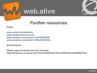 Public www.nortel.com/webalive www.projectchainsaw.com www.youtube.com/watch?v=qiYi3iEBJNM www.youtube.com/watch?v=PtwEr6KTmKc Nortel internal Please copy and paste into your browser: http://bizsphere.us.nortel.com/?link=S8b5fdce9-32c2-4388-b4ce-8e80868c97ed Further resources 