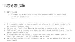 TestesdeRegressão
● Objetivo:
○ Garantir que tudo o que estava funcionando ANTES das alterações
continuam funcionando
● É executado a cada vez que um deploy do sistema é realizado, sendo assim
geralmente é automatizado
● Retorna um relatório do impacto da mudança no restante do sistema
● Pode exigir que a cobertura de teste de outra área aumente caso o risco de
quebra também seja maior
● É apropriado ter uma suite de testes de regressão para cada nível de
teste: de componente, de integração e de sistema
● Se a suite é muito grande, geralmente se utiliza um subconjunto dela, os
Smoke Tests
 