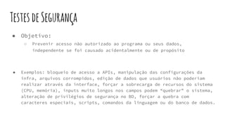 TestesdeSegurança
● Objetivo:
○ Prevenir acesso não autorizado ao programa ou seus dados,
independente se foi causado acidentalmente ou de propósito
● Exemplos: bloqueio de acesso a APIs, manipulação das configurações da
infra, arquivos corrompidos, edição de dados que usuários não poderiam
realizar através da interface, forçar a sobrecarga de recursos do sistema
(CPU, memória), inputs muito longos nos campos podem “quebrar” o sistema,
alteração de privilégios de segurança no BD, forçar a quebra com
caracteres especiais, scripts, comandos da linguagem ou do banco de dados.
 