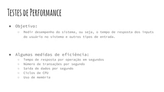 TestesdePerformance
● Objetivo:
○ Medir desempenho do sistema, ou seja, o tempo de resposta dos inputs
do usuário no sistema e outros tipos de entrada.
● Algumas medidas de eficiência:
○ Tempo de resposta por operação em segundos
○ Número de transações por segundo
○ Saída de dados por segundo
○ Ciclos de CPU
○ Uso de memória
 