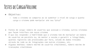 TestesdeCarga/Volume
● Objetivo:
○ Como o sistema se comporta ao se aumentar o nível de carga e quanta
carga o sistema pode manipular até seu “pico”
● Fontes de carga: número de usuários que acessam o sistema; outros sistemas
que façam interface com nosso sistema
● O que nos responde: a habilidade que o sistema tem de manipular um número
de usuários em paralelo ou, de manter a sessão e garantir a integridade,
quantos registros são processados por hora, volume de dados trocados
através da rede ou de integrações com outros sistemas, etc.
● Algumas medidas: número máximo de usuários simultâneos, número máximo de
transações simultâneas
 