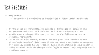 TestesdeStress
● Objetivo:
○ Determinar a capacidade de recuperação e estabilidade do sistema
● Define picos de instabilidade: aumento e diminuição de carga em uma
determinada funcionalidade para testar a elasticidade do sistema
● Avalia como o sistema lida com o stress: se ele falha ou se ele se
recupera rapidamente
● Spike tests: Basicamente, é executada uma quantidade massiva de uma
determinada funcionalidade, para determinar como a aplicação se comporta.
Por exemplo, quando há uma troca de turno em um sistema de call center e
todos os novos usuários têm que fazer login ao mesmo tempo enquanto outros
realizam logout.
 