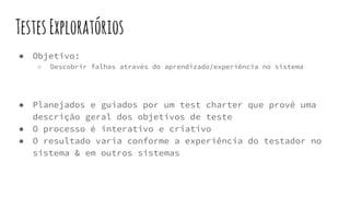 TestesExploratórios
● Objetivo:
○ Descobrir falhas através do aprendizado/experiência no sistema
● Planejados e guiados por um test charter que provê uma
descrição geral dos objetivos de teste
● O processo é interativo e criativo
● O resultado varia conforme a experiência do testador no
sistema & em outros sistemas
 