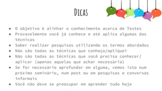 Dicas
● O objetivo é alinhar o conhecimento acerca de Testes
● Provavelmente você já conhece e até aplica algumas das técnicas
● Saber realizar pesquisas utilizando os termos abordados
● Não são todas as técnicas que conheço/apliquei
● Não são todas as técnicas que você precisa conhecer/ aplicar
(apenas aquelas que achar necessária)
● Se for necessário aprofundar em alguma, vemos isto num próximo
seminário, num post ou em pesquisas e conversas informais
● Você não deve se preocupar em aprender tudo hoje
 