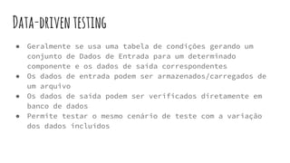 ● Geralmente se usa uma tabela de condições gerando um
conjunto de Dados de Entrada para um determinado
componente e os dados de saída correspondentes
● Os dados de entrada podem ser armazenados/carregados de
um arquivo
● Os dados de saída podem ser verificados diretamente em
banco de dados
● Permite testar o mesmo cenário de teste com a variação
dos dados incluídos
Data-driventesting
 