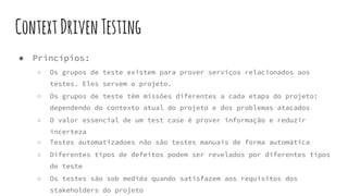 ContextDrivenTesting
● Princípios:
○ Os grupos de teste existem para prover serviços relacionados aos
testes. Eles servem o projeto.
○ Os grupos de teste têm missões diferentes a cada etapa do projeto:
dependendo do contexto atual do projeto e dos problemas atacados
○ O valor essencial de um test case é prover informação e reduzir
incerteza
○ Testes automatizadoes não são testes manuais de forma automática
○ Diferentes tipos de defeitos podem ser revelados por diferentes tipos
de teste
○ Os testes são sob medida quando satisfazem aos requisitos dos
stakeholders do projeto
 