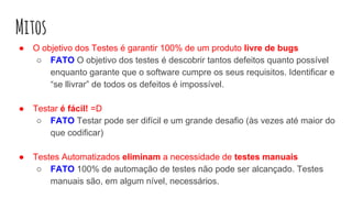 Mitos
● O objetivo dos Testes é garantir 100% de um produto livre de bugs
○ FATO O objetivo dos testes é descobrir tantos defeitos quanto possível
enquanto garante que o software cumpre os seus requisitos. Identificar e
“se llivrar” de todos os defeitos é impossível.
● Testar é fácil! =D
○ FATO Testar pode ser difícil e um grande desafio (às vezes até maior do
que codificar)
● Testes Automatizados eliminam a necessidade de testes manuais
○ FATO 100% de automação de testes não pode ser alcançado. Testes
manuais são, em algum nível, necessários.
 